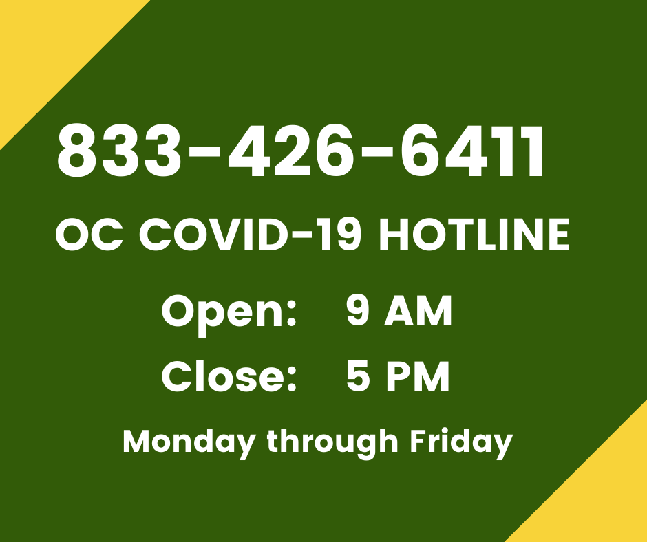 •	If you have any question related to COVID-19, call the OC COVID-19 Hotline at (833) 426-6411, which will be open from 8 a.m. to 5 p.m. Monday through Friday. You will be connected to resources including the Health Referral Line, public assistance benefits, the District Attorney’s scams and price gouging hotline, and the Economic and Business Recovery hotline.